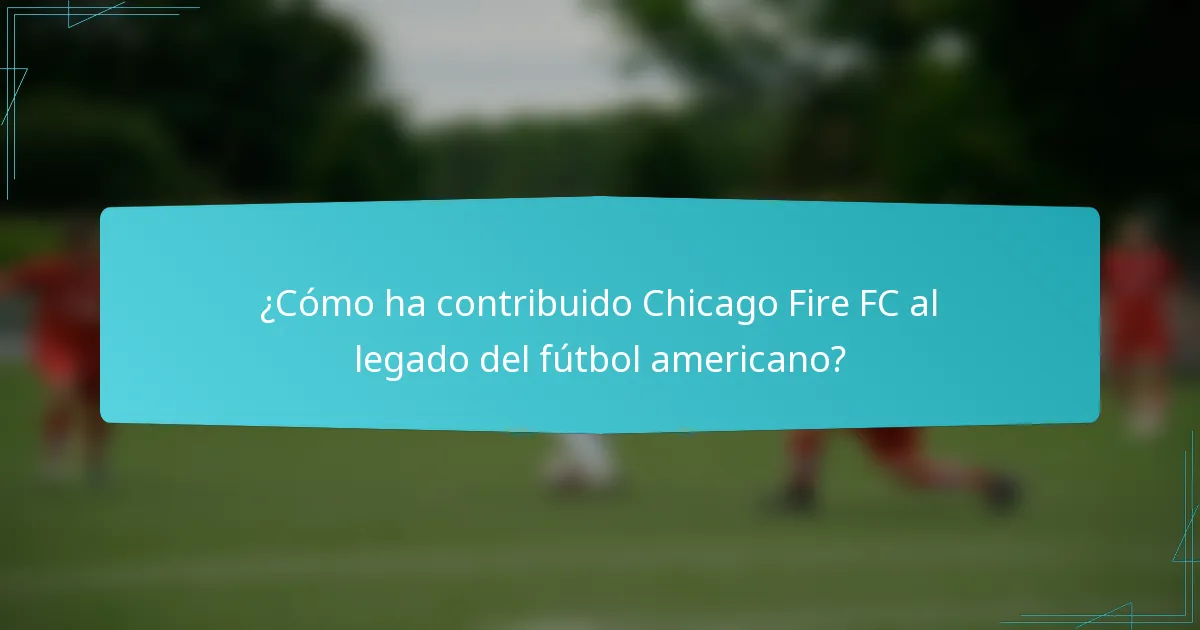 ¿Cómo ha contribuido Chicago Fire FC al legado del fútbol americano?