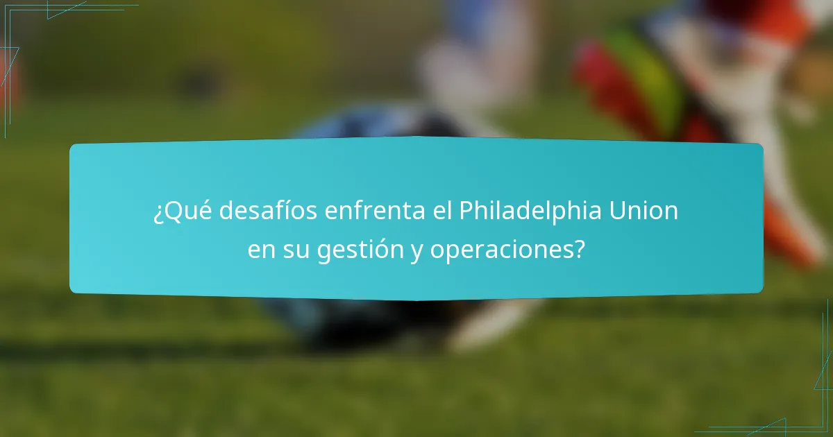 ¿Qué desafíos enfrenta el Philadelphia Union en su gestión y operaciones?