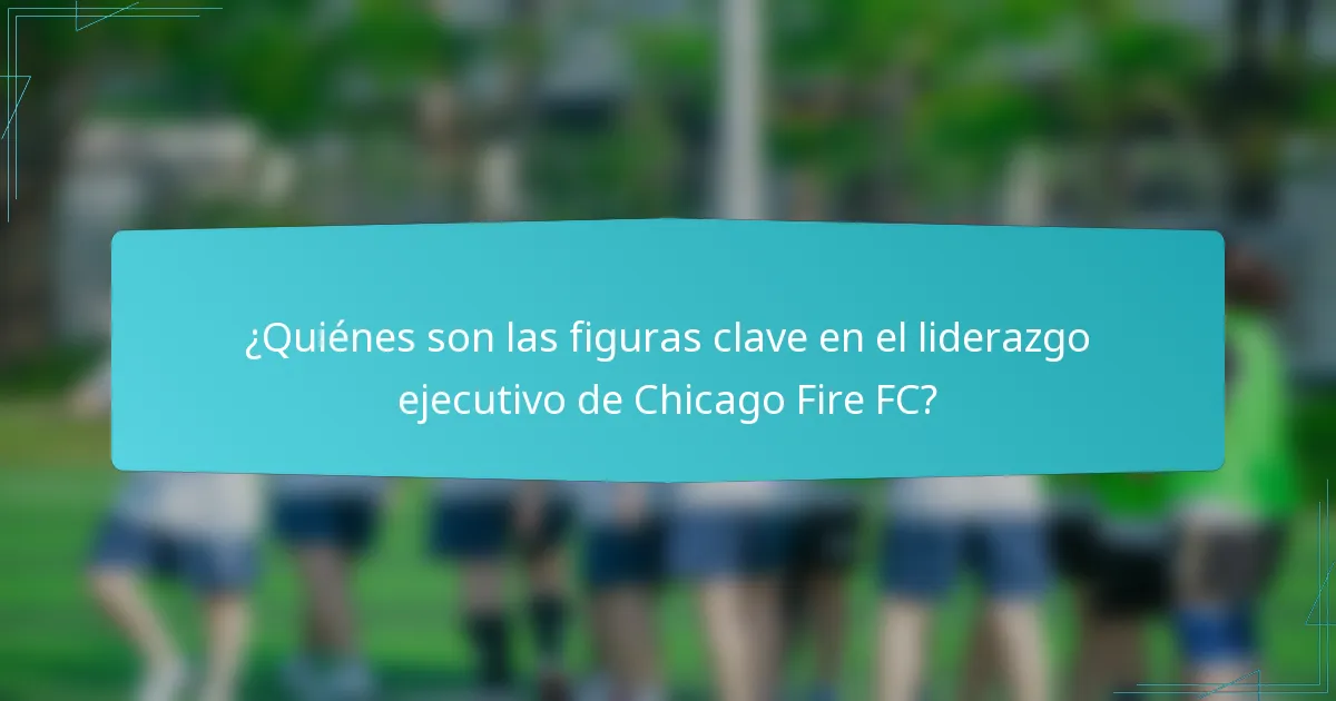 ¿Quiénes son las figuras clave en el liderazgo ejecutivo de Chicago Fire FC?